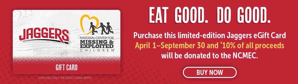 Purchase this limited-edition Jaggers eGift Card April 1 – September 30 and 10%* of all proceeds will be donated to the National Center for Missing & Exploited Children
